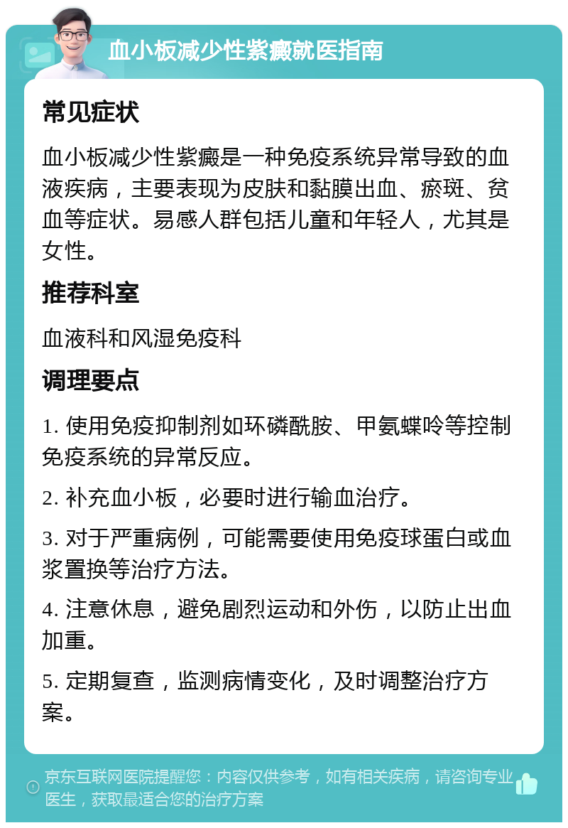 血小板减少性紫癜就医指南 常见症状 血小板减少性紫癜是一种免疫系统异常导致的血液疾病，主要表现为皮肤和黏膜出血、瘀斑、贫血等症状。易感人群包括儿童和年轻人，尤其是女性。 推荐科室 血液科和风湿免疫科 调理要点 1. 使用免疫抑制剂如环磷酰胺、甲氨蝶呤等控制免疫系统的异常反应。 2. 补充血小板，必要时进行输血治疗。 3. 对于严重病例，可能需要使用免疫球蛋白或血浆置换等治疗方法。 4. 注意休息，避免剧烈运动和外伤，以防止出血加重。 5. 定期复查，监测病情变化，及时调整治疗方案。