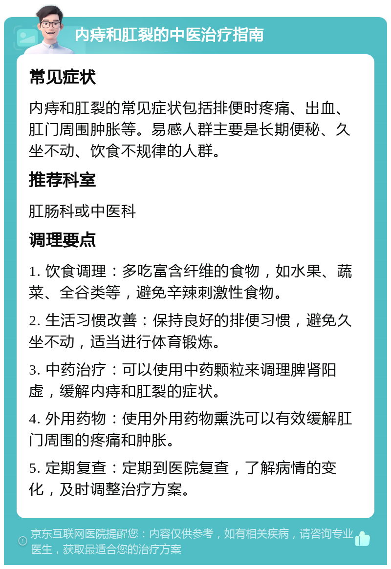 内痔和肛裂的中医治疗指南 常见症状 内痔和肛裂的常见症状包括排便时疼痛、出血、肛门周围肿胀等。易感人群主要是长期便秘、久坐不动、饮食不规律的人群。 推荐科室 肛肠科或中医科 调理要点 1. 饮食调理：多吃富含纤维的食物，如水果、蔬菜、全谷类等，避免辛辣刺激性食物。 2. 生活习惯改善：保持良好的排便习惯，避免久坐不动，适当进行体育锻炼。 3. 中药治疗：可以使用中药颗粒来调理脾肾阳虚，缓解内痔和肛裂的症状。 4. 外用药物：使用外用药物熏洗可以有效缓解肛门周围的疼痛和肿胀。 5. 定期复查：定期到医院复查，了解病情的变化，及时调整治疗方案。