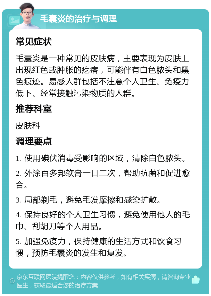 毛囊炎的治疗与调理 常见症状 毛囊炎是一种常见的皮肤病，主要表现为皮肤上出现红色或肿胀的疙瘩，可能伴有白色脓头和黑色痕迹。易感人群包括不注意个人卫生、免疫力低下、经常接触污染物质的人群。 推荐科室 皮肤科 调理要点 1. 使用碘伏消毒受影响的区域，清除白色脓头。 2. 外涂百多邦软膏一日三次，帮助抗菌和促进愈合。 3. 局部剃毛，避免毛发摩擦和感染扩散。 4. 保持良好的个人卫生习惯，避免使用他人的毛巾、刮胡刀等个人用品。 5. 加强免疫力，保持健康的生活方式和饮食习惯，预防毛囊炎的发生和复发。