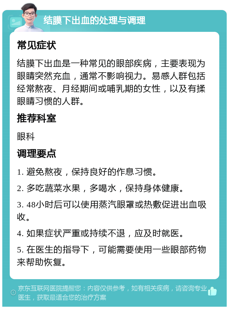 结膜下出血的处理与调理 常见症状 结膜下出血是一种常见的眼部疾病，主要表现为眼睛突然充血，通常不影响视力。易感人群包括经常熬夜、月经期间或哺乳期的女性，以及有揉眼睛习惯的人群。 推荐科室 眼科 调理要点 1. 避免熬夜，保持良好的作息习惯。 2. 多吃蔬菜水果，多喝水，保持身体健康。 3. 48小时后可以使用蒸汽眼罩或热敷促进出血吸收。 4. 如果症状严重或持续不退，应及时就医。 5. 在医生的指导下，可能需要使用一些眼部药物来帮助恢复。