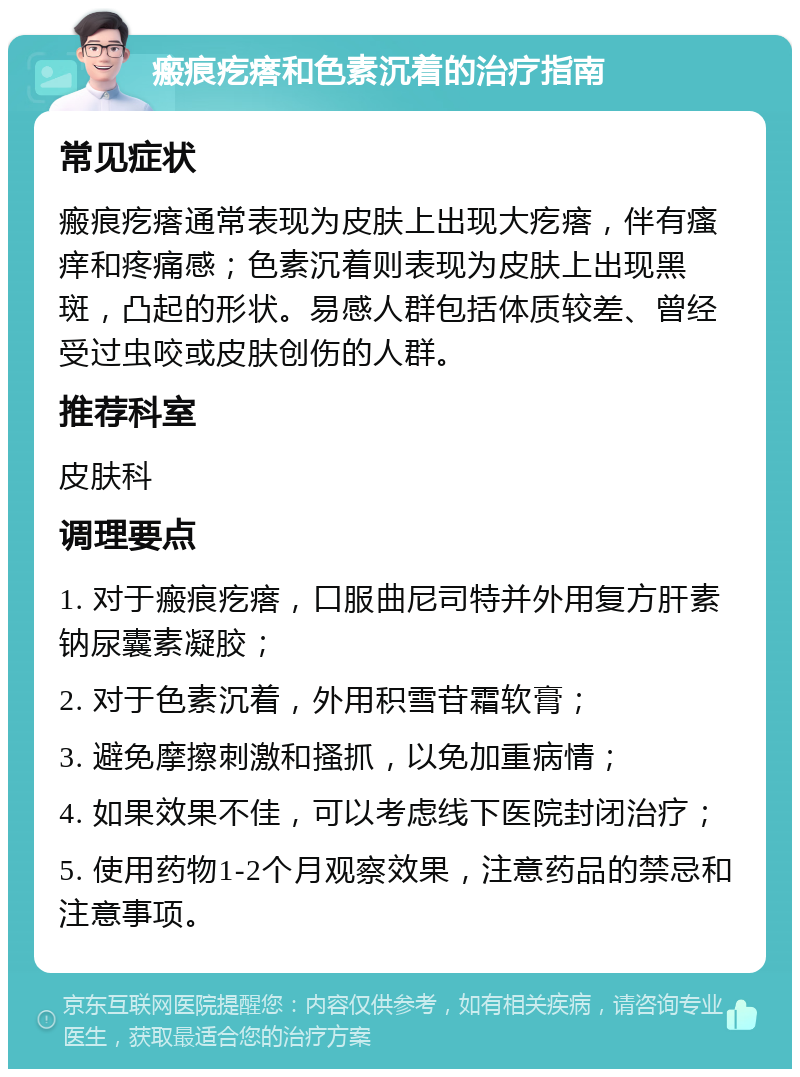 瘢痕疙瘩和色素沉着的治疗指南 常见症状 瘢痕疙瘩通常表现为皮肤上出现大疙瘩，伴有瘙痒和疼痛感；色素沉着则表现为皮肤上出现黑斑，凸起的形状。易感人群包括体质较差、曾经受过虫咬或皮肤创伤的人群。 推荐科室 皮肤科 调理要点 1. 对于瘢痕疙瘩，口服曲尼司特并外用复方肝素钠尿囊素凝胶； 2. 对于色素沉着，外用积雪苷霜软膏； 3. 避免摩擦刺激和搔抓，以免加重病情； 4. 如果效果不佳，可以考虑线下医院封闭治疗； 5. 使用药物1-2个月观察效果，注意药品的禁忌和注意事项。