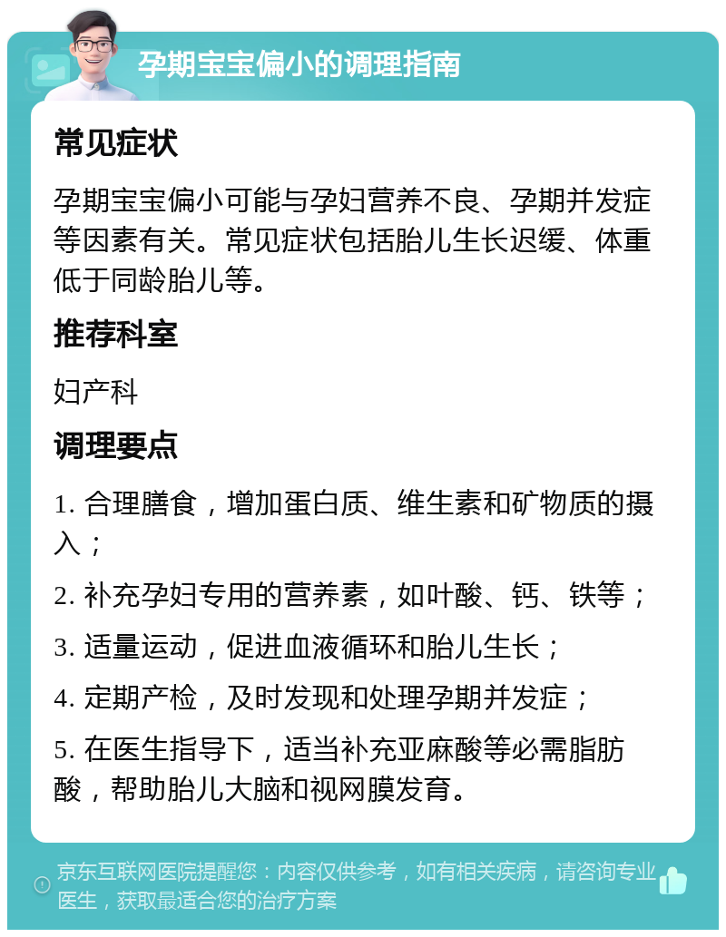 孕期宝宝偏小的调理指南 常见症状 孕期宝宝偏小可能与孕妇营养不良、孕期并发症等因素有关。常见症状包括胎儿生长迟缓、体重低于同龄胎儿等。 推荐科室 妇产科 调理要点 1. 合理膳食，增加蛋白质、维生素和矿物质的摄入； 2. 补充孕妇专用的营养素，如叶酸、钙、铁等； 3. 适量运动，促进血液循环和胎儿生长； 4. 定期产检，及时发现和处理孕期并发症； 5. 在医生指导下，适当补充亚麻酸等必需脂肪酸，帮助胎儿大脑和视网膜发育。