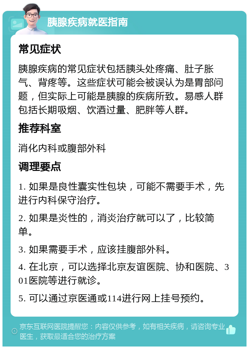 胰腺疾病就医指南 常见症状 胰腺疾病的常见症状包括胰头处疼痛、肚子胀气、背疼等。这些症状可能会被误认为是胃部问题，但实际上可能是胰腺的疾病所致。易感人群包括长期吸烟、饮酒过量、肥胖等人群。 推荐科室 消化内科或腹部外科 调理要点 1. 如果是良性囊实性包块，可能不需要手术，先进行内科保守治疗。 2. 如果是炎性的，消炎治疗就可以了，比较简单。 3. 如果需要手术，应该挂腹部外科。 4. 在北京，可以选择北京友谊医院、协和医院、301医院等进行就诊。 5. 可以通过京医通或114进行网上挂号预约。