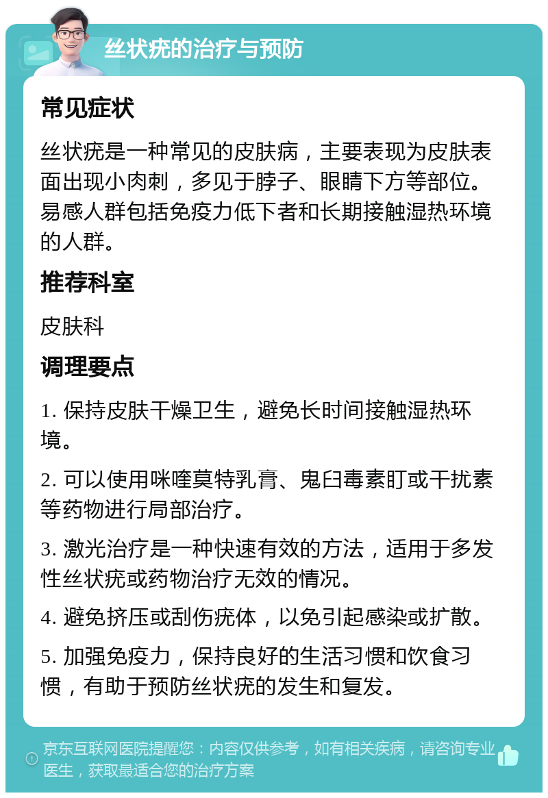 丝状疣的治疗与预防 常见症状 丝状疣是一种常见的皮肤病，主要表现为皮肤表面出现小肉刺，多见于脖子、眼睛下方等部位。易感人群包括免疫力低下者和长期接触湿热环境的人群。 推荐科室 皮肤科 调理要点 1. 保持皮肤干燥卫生，避免长时间接触湿热环境。 2. 可以使用咪喹莫特乳膏、鬼臼毒素盯或干扰素等药物进行局部治疗。 3. 激光治疗是一种快速有效的方法，适用于多发性丝状疣或药物治疗无效的情况。 4. 避免挤压或刮伤疣体，以免引起感染或扩散。 5. 加强免疫力，保持良好的生活习惯和饮食习惯，有助于预防丝状疣的发生和复发。