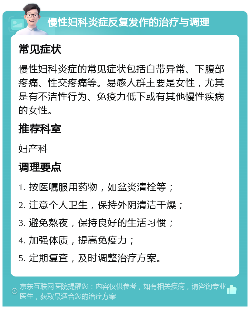 慢性妇科炎症反复发作的治疗与调理 常见症状 慢性妇科炎症的常见症状包括白带异常、下腹部疼痛、性交疼痛等。易感人群主要是女性，尤其是有不洁性行为、免疫力低下或有其他慢性疾病的女性。 推荐科室 妇产科 调理要点 1. 按医嘱服用药物，如盆炎清栓等； 2. 注意个人卫生，保持外阴清洁干燥； 3. 避免熬夜，保持良好的生活习惯； 4. 加强体质，提高免疫力； 5. 定期复查，及时调整治疗方案。