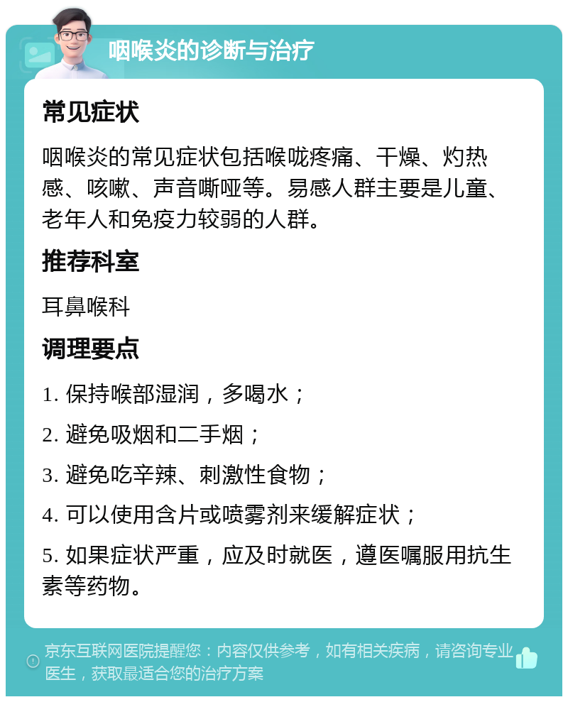 咽喉炎的诊断与治疗 常见症状 咽喉炎的常见症状包括喉咙疼痛、干燥、灼热感、咳嗽、声音嘶哑等。易感人群主要是儿童、老年人和免疫力较弱的人群。 推荐科室 耳鼻喉科 调理要点 1. 保持喉部湿润，多喝水； 2. 避免吸烟和二手烟； 3. 避免吃辛辣、刺激性食物； 4. 可以使用含片或喷雾剂来缓解症状； 5. 如果症状严重，应及时就医，遵医嘱服用抗生素等药物。