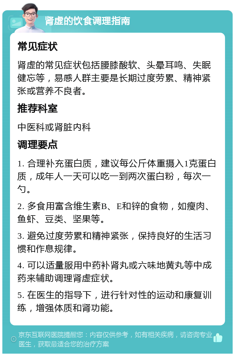 肾虚的饮食调理指南 常见症状 肾虚的常见症状包括腰膝酸软、头晕耳鸣、失眠健忘等，易感人群主要是长期过度劳累、精神紧张或营养不良者。 推荐科室 中医科或肾脏内科 调理要点 1. 合理补充蛋白质，建议每公斤体重摄入1克蛋白质，成年人一天可以吃一到两次蛋白粉，每次一勺。 2. 多食用富含维生素B、E和锌的食物，如瘦肉、鱼虾、豆类、坚果等。 3. 避免过度劳累和精神紧张，保持良好的生活习惯和作息规律。 4. 可以适量服用中药补肾丸或六味地黄丸等中成药来辅助调理肾虚症状。 5. 在医生的指导下，进行针对性的运动和康复训练，增强体质和肾功能。