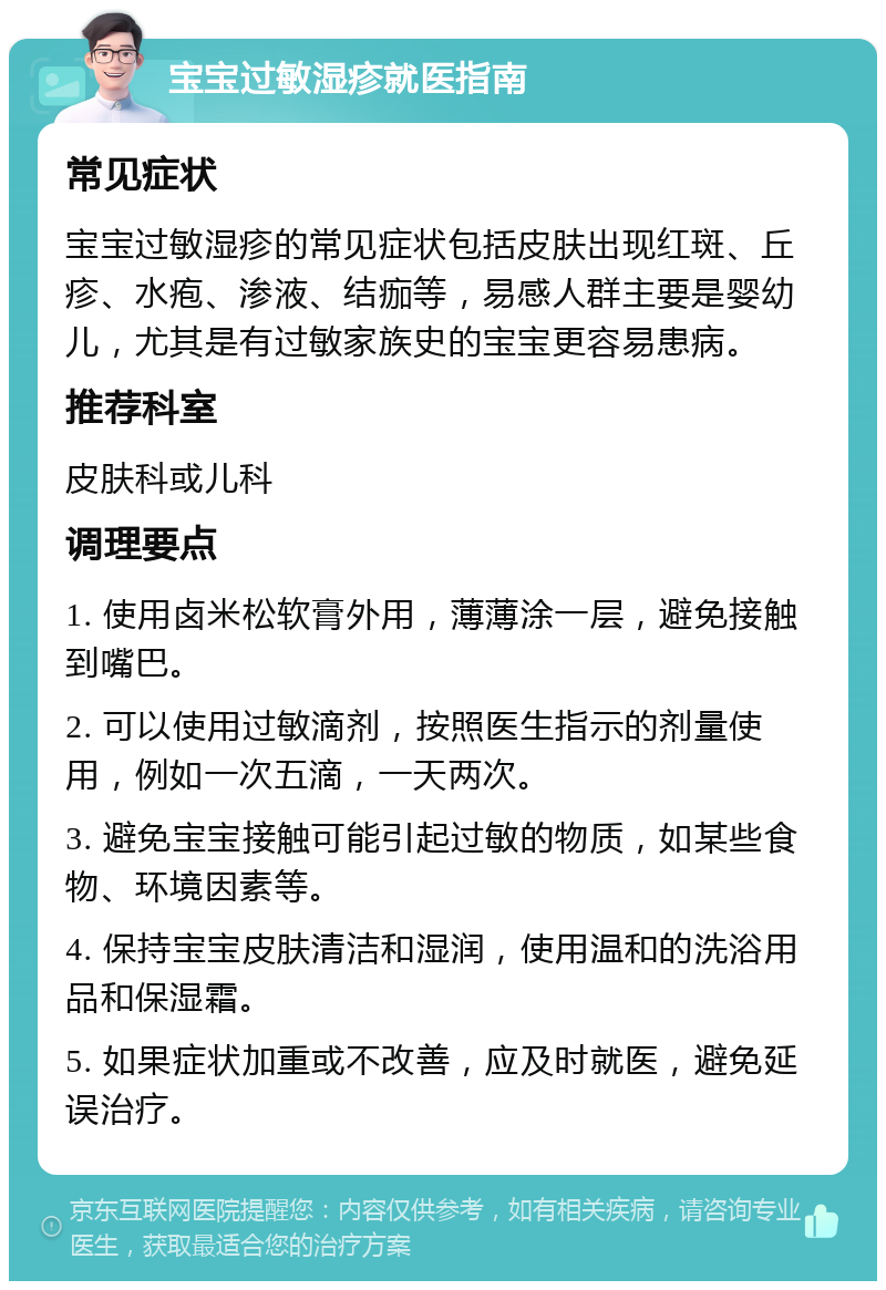 宝宝过敏湿疹就医指南 常见症状 宝宝过敏湿疹的常见症状包括皮肤出现红斑、丘疹、水疱、渗液、结痂等，易感人群主要是婴幼儿，尤其是有过敏家族史的宝宝更容易患病。 推荐科室 皮肤科或儿科 调理要点 1. 使用卤米松软膏外用，薄薄涂一层，避免接触到嘴巴。 2. 可以使用过敏滴剂，按照医生指示的剂量使用，例如一次五滴，一天两次。 3. 避免宝宝接触可能引起过敏的物质，如某些食物、环境因素等。 4. 保持宝宝皮肤清洁和湿润，使用温和的洗浴用品和保湿霜。 5. 如果症状加重或不改善，应及时就医，避免延误治疗。