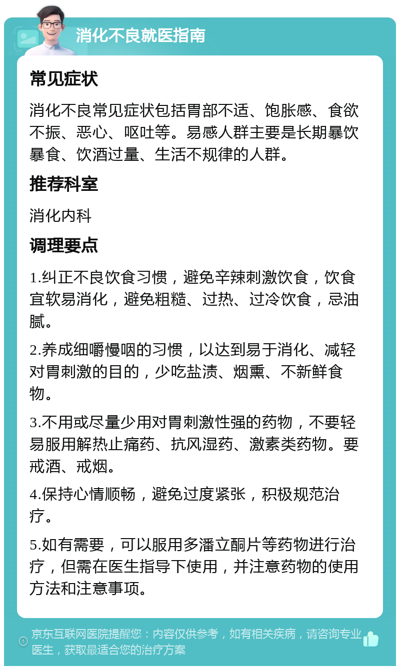 消化不良就医指南 常见症状 消化不良常见症状包括胃部不适、饱胀感、食欲不振、恶心、呕吐等。易感人群主要是长期暴饮暴食、饮酒过量、生活不规律的人群。 推荐科室 消化内科 调理要点 1.纠正不良饮食习惯，避免辛辣刺激饮食，饮食宜软易消化，避免粗糙、过热、过冷饮食，忌油腻。 2.养成细嚼慢咽的习惯，以达到易于消化、减轻对胃刺激的目的，少吃盐渍、烟熏、不新鲜食物。 3.不用或尽量少用对胃刺激性强的药物，不要轻易服用解热止痛药、抗风湿药、激素类药物。要戒酒、戒烟。 4.保持心情顺畅，避免过度紧张，积极规范治疗。 5.如有需要，可以服用多潘立酮片等药物进行治疗，但需在医生指导下使用，并注意药物的使用方法和注意事项。