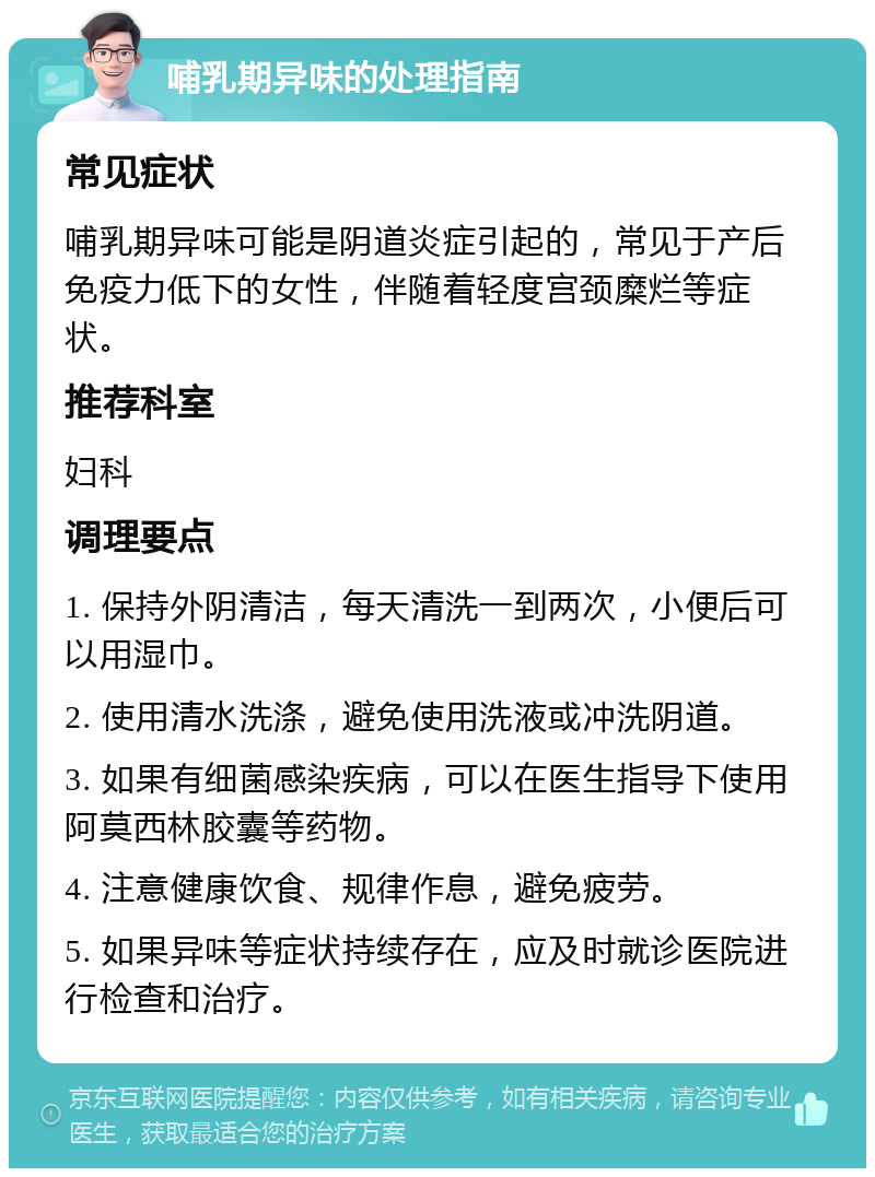 哺乳期异味的处理指南 常见症状 哺乳期异味可能是阴道炎症引起的，常见于产后免疫力低下的女性，伴随着轻度宫颈糜烂等症状。 推荐科室 妇科 调理要点 1. 保持外阴清洁，每天清洗一到两次，小便后可以用湿巾。 2. 使用清水洗涤，避免使用洗液或冲洗阴道。 3. 如果有细菌感染疾病，可以在医生指导下使用阿莫西林胶囊等药物。 4. 注意健康饮食、规律作息，避免疲劳。 5. 如果异味等症状持续存在，应及时就诊医院进行检查和治疗。