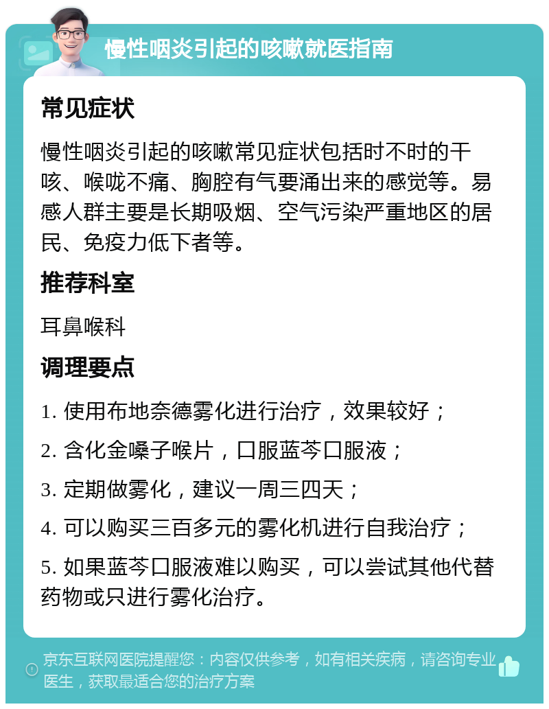 慢性咽炎引起的咳嗽就医指南 常见症状 慢性咽炎引起的咳嗽常见症状包括时不时的干咳、喉咙不痛、胸腔有气要涌出来的感觉等。易感人群主要是长期吸烟、空气污染严重地区的居民、免疫力低下者等。 推荐科室 耳鼻喉科 调理要点 1. 使用布地奈德雾化进行治疗，效果较好； 2. 含化金嗓子喉片，口服蓝芩口服液； 3. 定期做雾化，建议一周三四天； 4. 可以购买三百多元的雾化机进行自我治疗； 5. 如果蓝芩口服液难以购买，可以尝试其他代替药物或只进行雾化治疗。