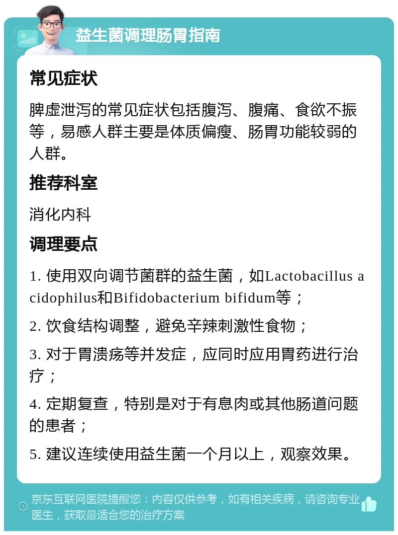 益生菌调理肠胃指南 常见症状 脾虚泄泻的常见症状包括腹泻、腹痛、食欲不振等，易感人群主要是体质偏瘦、肠胃功能较弱的人群。 推荐科室 消化内科 调理要点 1. 使用双向调节菌群的益生菌，如Lactobacillus acidophilus和Bifidobacterium bifidum等； 2. 饮食结构调整，避免辛辣刺激性食物； 3. 对于胃溃疡等并发症，应同时应用胃药进行治疗； 4. 定期复查，特别是对于有息肉或其他肠道问题的患者； 5. 建议连续使用益生菌一个月以上，观察效果。