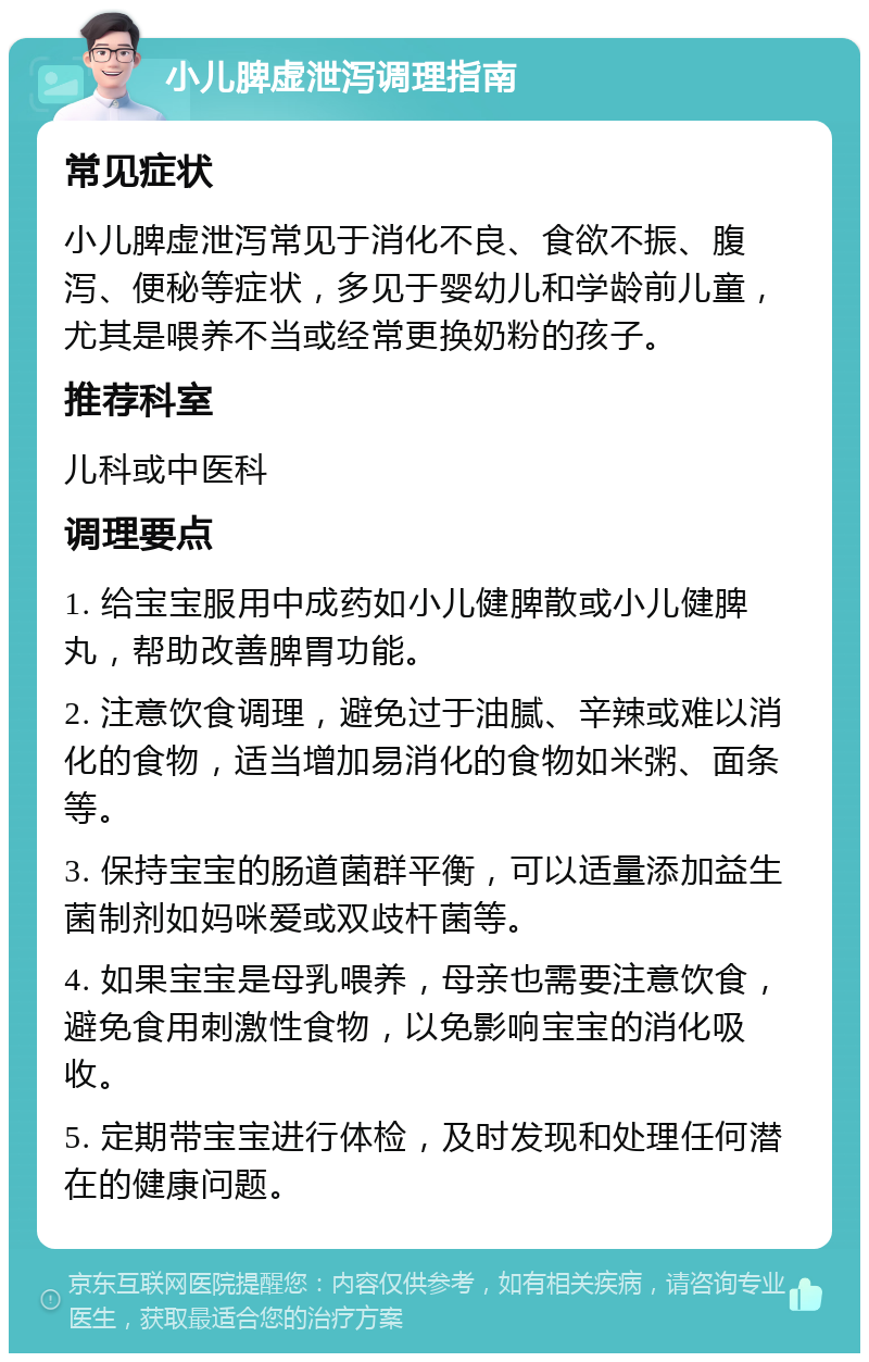 小儿脾虚泄泻调理指南 常见症状 小儿脾虚泄泻常见于消化不良、食欲不振、腹泻、便秘等症状，多见于婴幼儿和学龄前儿童，尤其是喂养不当或经常更换奶粉的孩子。 推荐科室 儿科或中医科 调理要点 1. 给宝宝服用中成药如小儿健脾散或小儿健脾丸，帮助改善脾胃功能。 2. 注意饮食调理，避免过于油腻、辛辣或难以消化的食物，适当增加易消化的食物如米粥、面条等。 3. 保持宝宝的肠道菌群平衡，可以适量添加益生菌制剂如妈咪爱或双歧杆菌等。 4. 如果宝宝是母乳喂养，母亲也需要注意饮食，避免食用刺激性食物，以免影响宝宝的消化吸收。 5. 定期带宝宝进行体检，及时发现和处理任何潜在的健康问题。