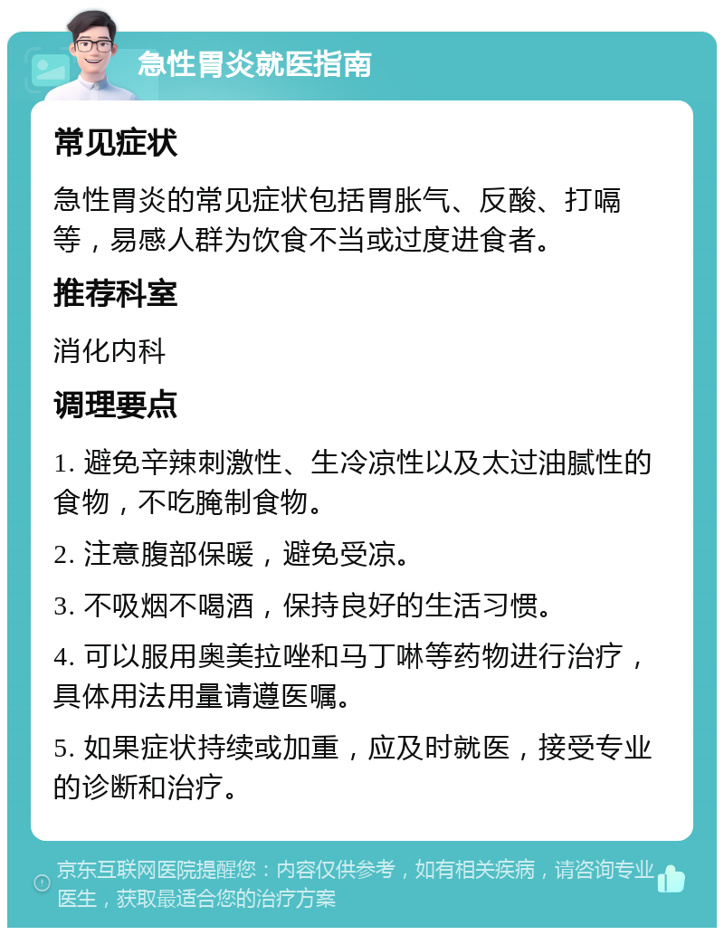 急性胃炎就医指南 常见症状 急性胃炎的常见症状包括胃胀气、反酸、打嗝等，易感人群为饮食不当或过度进食者。 推荐科室 消化内科 调理要点 1. 避免辛辣刺激性、生冷凉性以及太过油腻性的食物，不吃腌制食物。 2. 注意腹部保暖，避免受凉。 3. 不吸烟不喝酒，保持良好的生活习惯。 4. 可以服用奥美拉唑和马丁啉等药物进行治疗，具体用法用量请遵医嘱。 5. 如果症状持续或加重，应及时就医，接受专业的诊断和治疗。