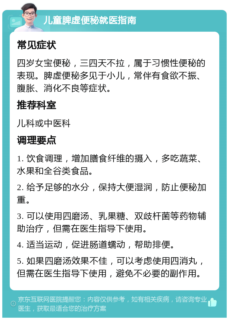 儿童脾虚便秘就医指南 常见症状 四岁女宝便秘，三四天不拉，属于习惯性便秘的表现。脾虚便秘多见于小儿，常伴有食欲不振、腹胀、消化不良等症状。 推荐科室 儿科或中医科 调理要点 1. 饮食调理，增加膳食纤维的摄入，多吃蔬菜、水果和全谷类食品。 2. 给予足够的水分，保持大便湿润，防止便秘加重。 3. 可以使用四磨汤、乳果糖、双歧杆菌等药物辅助治疗，但需在医生指导下使用。 4. 适当运动，促进肠道蠕动，帮助排便。 5. 如果四磨汤效果不佳，可以考虑使用四消丸，但需在医生指导下使用，避免不必要的副作用。