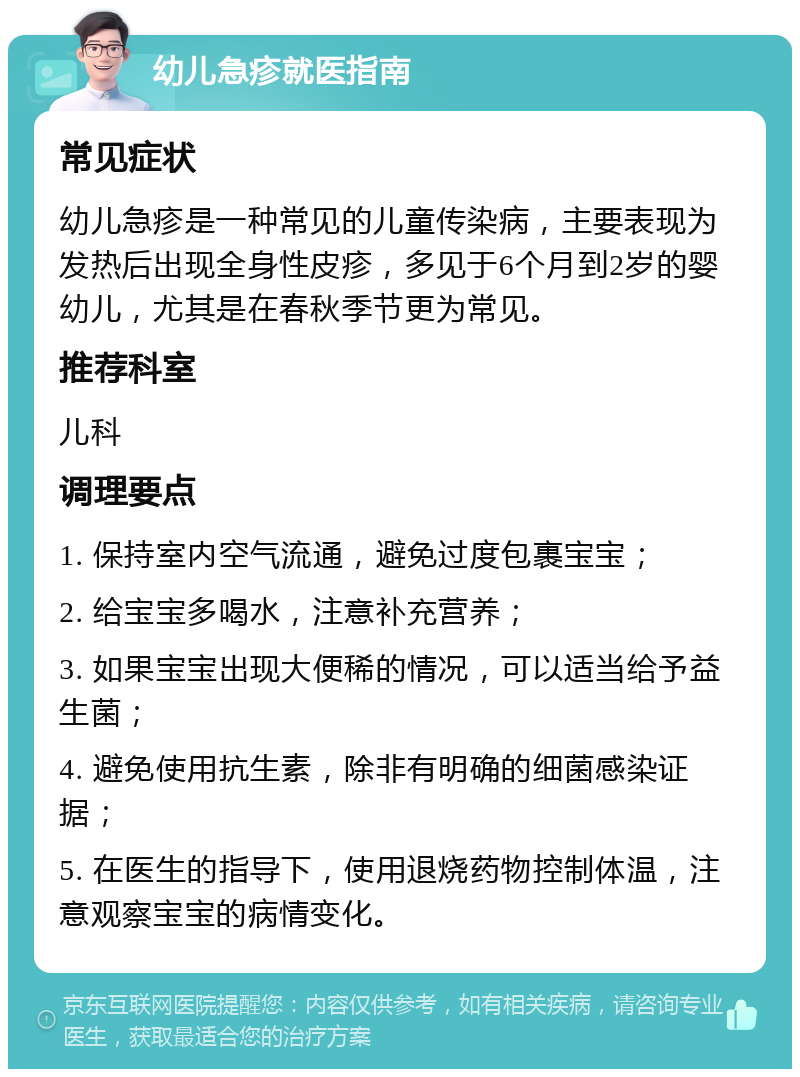 幼儿急疹就医指南 常见症状 幼儿急疹是一种常见的儿童传染病，主要表现为发热后出现全身性皮疹，多见于6个月到2岁的婴幼儿，尤其是在春秋季节更为常见。 推荐科室 儿科 调理要点 1. 保持室内空气流通，避免过度包裹宝宝； 2. 给宝宝多喝水，注意补充营养； 3. 如果宝宝出现大便稀的情况，可以适当给予益生菌； 4. 避免使用抗生素，除非有明确的细菌感染证据； 5. 在医生的指导下，使用退烧药物控制体温，注意观察宝宝的病情变化。