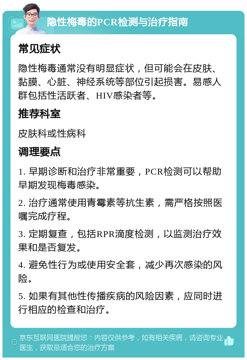 隐性梅毒的PCR检测与治疗指南 常见症状 隐性梅毒通常没有明显症状，但可能会在皮肤、黏膜、心脏、神经系统等部位引起损害。易感人群包括性活跃者、HIV感染者等。 推荐科室 皮肤科或性病科 调理要点 1. 早期诊断和治疗非常重要，PCR检测可以帮助早期发现梅毒感染。 2. 治疗通常使用青霉素等抗生素，需严格按照医嘱完成疗程。 3. 定期复查，包括RPR滴度检测，以监测治疗效果和是否复发。 4. 避免性行为或使用安全套，减少再次感染的风险。 5. 如果有其他性传播疾病的风险因素，应同时进行相应的检查和治疗。