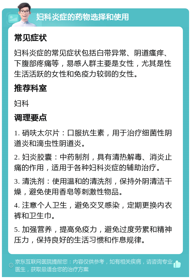 妇科炎症的药物选择和使用 常见症状 妇科炎症的常见症状包括白带异常、阴道瘙痒、下腹部疼痛等，易感人群主要是女性，尤其是性生活活跃的女性和免疫力较弱的女性。 推荐科室 妇科 调理要点 1. 硝呋太尔片：口服抗生素，用于治疗细菌性阴道炎和滴虫性阴道炎。 2. 妇炎胶囊：中药制剂，具有清热解毒、消炎止痛的作用，适用于各种妇科炎症的辅助治疗。 3. 清洗剂：使用温和的清洗剂，保持外阴清洁干燥，避免使用香皂等刺激性物品。 4. 注意个人卫生，避免交叉感染，定期更换内衣裤和卫生巾。 5. 加强营养，提高免疫力，避免过度劳累和精神压力，保持良好的生活习惯和作息规律。