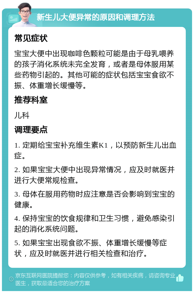 新生儿大便异常的原因和调理方法 常见症状 宝宝大便中出现咖啡色颗粒可能是由于母乳喂养的孩子消化系统未完全发育，或者是母体服用某些药物引起的。其他可能的症状包括宝宝食欲不振、体重增长缓慢等。 推荐科室 儿科 调理要点 1. 定期给宝宝补充维生素K1，以预防新生儿出血症。 2. 如果宝宝大便中出现异常情况，应及时就医并进行大便常规检查。 3. 母体在服用药物时应注意是否会影响到宝宝的健康。 4. 保持宝宝的饮食规律和卫生习惯，避免感染引起的消化系统问题。 5. 如果宝宝出现食欲不振、体重增长缓慢等症状，应及时就医并进行相关检查和治疗。