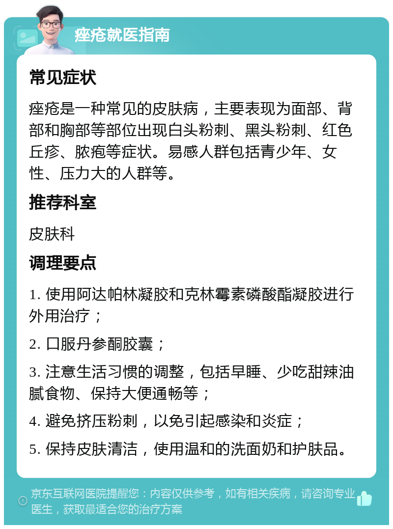 痤疮就医指南 常见症状 痤疮是一种常见的皮肤病，主要表现为面部、背部和胸部等部位出现白头粉刺、黑头粉刺、红色丘疹、脓疱等症状。易感人群包括青少年、女性、压力大的人群等。 推荐科室 皮肤科 调理要点 1. 使用阿达帕林凝胶和克林霉素磷酸酯凝胶进行外用治疗； 2. 口服丹参酮胶囊； 3. 注意生活习惯的调整，包括早睡、少吃甜辣油腻食物、保持大便通畅等； 4. 避免挤压粉刺，以免引起感染和炎症； 5. 保持皮肤清洁，使用温和的洗面奶和护肤品。