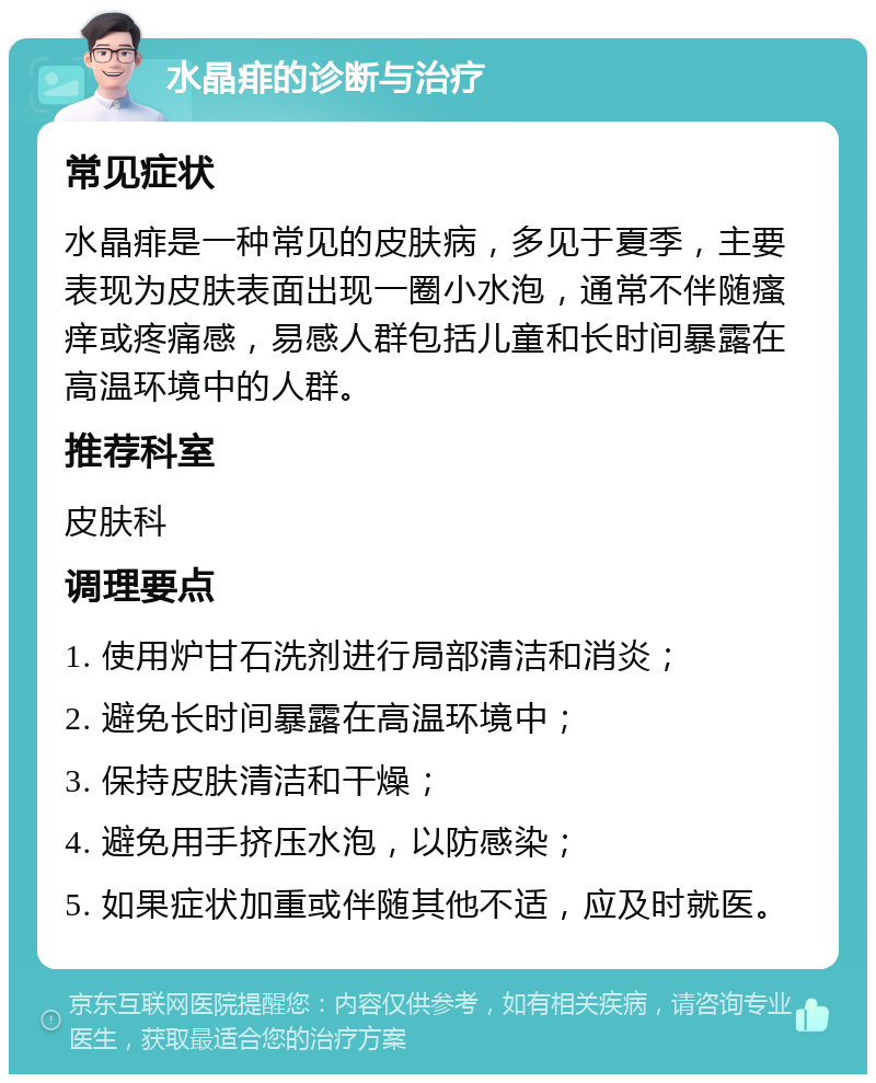 水晶痱的诊断与治疗 常见症状 水晶痱是一种常见的皮肤病，多见于夏季，主要表现为皮肤表面出现一圈小水泡，通常不伴随瘙痒或疼痛感，易感人群包括儿童和长时间暴露在高温环境中的人群。 推荐科室 皮肤科 调理要点 1. 使用炉甘石洗剂进行局部清洁和消炎； 2. 避免长时间暴露在高温环境中； 3. 保持皮肤清洁和干燥； 4. 避免用手挤压水泡，以防感染； 5. 如果症状加重或伴随其他不适，应及时就医。