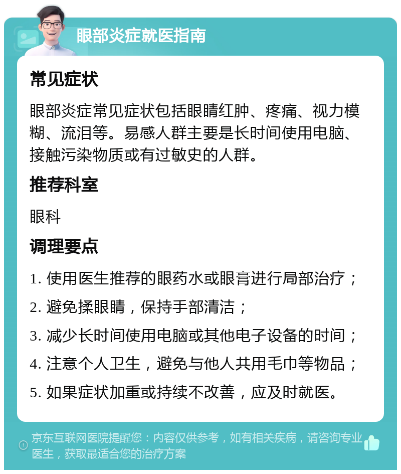 眼部炎症就医指南 常见症状 眼部炎症常见症状包括眼睛红肿、疼痛、视力模糊、流泪等。易感人群主要是长时间使用电脑、接触污染物质或有过敏史的人群。 推荐科室 眼科 调理要点 1. 使用医生推荐的眼药水或眼膏进行局部治疗； 2. 避免揉眼睛，保持手部清洁； 3. 减少长时间使用电脑或其他电子设备的时间； 4. 注意个人卫生，避免与他人共用毛巾等物品； 5. 如果症状加重或持续不改善，应及时就医。