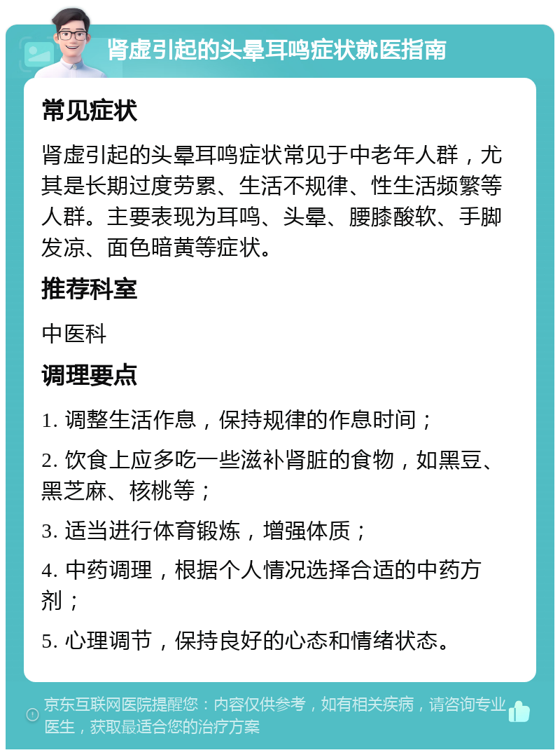 肾虚引起的头晕耳鸣症状就医指南 常见症状 肾虚引起的头晕耳鸣症状常见于中老年人群，尤其是长期过度劳累、生活不规律、性生活频繁等人群。主要表现为耳鸣、头晕、腰膝酸软、手脚发凉、面色暗黄等症状。 推荐科室 中医科 调理要点 1. 调整生活作息，保持规律的作息时间； 2. 饮食上应多吃一些滋补肾脏的食物，如黑豆、黑芝麻、核桃等； 3. 适当进行体育锻炼，增强体质； 4. 中药调理，根据个人情况选择合适的中药方剂； 5. 心理调节，保持良好的心态和情绪状态。