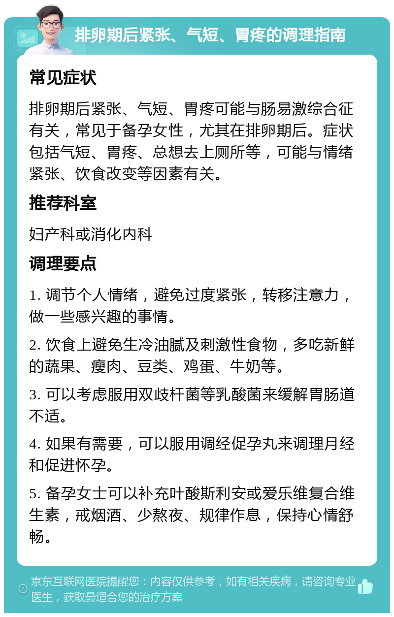 排卵期后紧张、气短、胃疼的调理指南 常见症状 排卵期后紧张、气短、胃疼可能与肠易激综合征有关，常见于备孕女性，尤其在排卵期后。症状包括气短、胃疼、总想去上厕所等，可能与情绪紧张、饮食改变等因素有关。 推荐科室 妇产科或消化内科 调理要点 1. 调节个人情绪，避免过度紧张，转移注意力，做一些感兴趣的事情。 2. 饮食上避免生冷油腻及刺激性食物，多吃新鲜的蔬果、瘦肉、豆类、鸡蛋、牛奶等。 3. 可以考虑服用双歧杆菌等乳酸菌来缓解胃肠道不适。 4. 如果有需要，可以服用调经促孕丸来调理月经和促进怀孕。 5. 备孕女士可以补充叶酸斯利安或爱乐维复合维生素，戒烟酒、少熬夜、规律作息，保持心情舒畅。