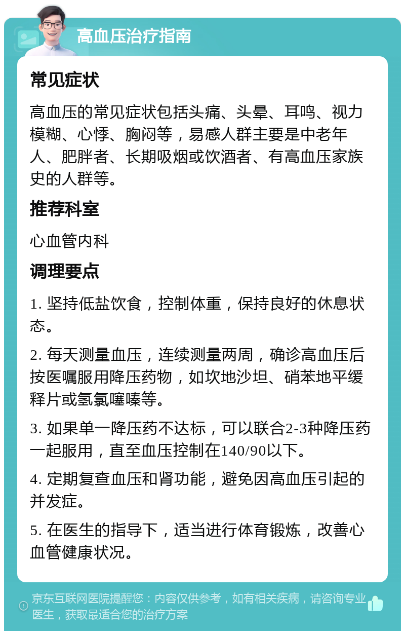 高血压治疗指南 常见症状 高血压的常见症状包括头痛、头晕、耳鸣、视力模糊、心悸、胸闷等，易感人群主要是中老年人、肥胖者、长期吸烟或饮酒者、有高血压家族史的人群等。 推荐科室 心血管内科 调理要点 1. 坚持低盐饮食，控制体重，保持良好的休息状态。 2. 每天测量血压，连续测量两周，确诊高血压后按医嘱服用降压药物，如坎地沙坦、硝苯地平缓释片或氢氯噻嗪等。 3. 如果单一降压药不达标，可以联合2-3种降压药一起服用，直至血压控制在140/90以下。 4. 定期复查血压和肾功能，避免因高血压引起的并发症。 5. 在医生的指导下，适当进行体育锻炼，改善心血管健康状况。