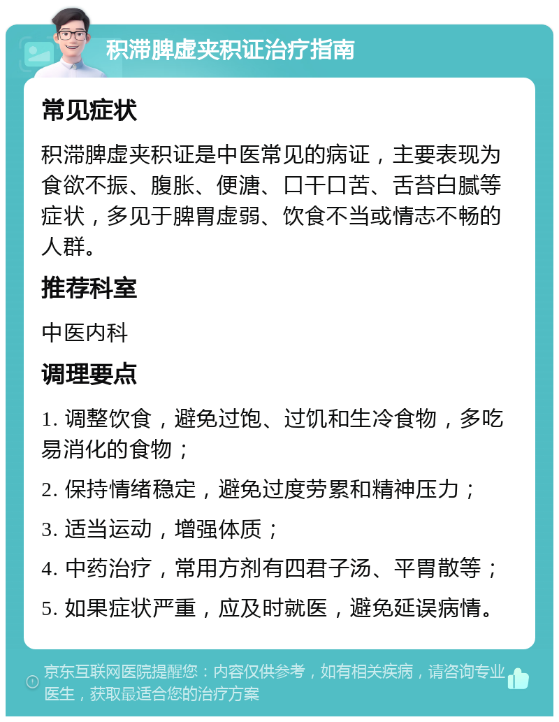 积滞脾虚夹积证治疗指南 常见症状 积滞脾虚夹积证是中医常见的病证，主要表现为食欲不振、腹胀、便溏、口干口苦、舌苔白腻等症状，多见于脾胃虚弱、饮食不当或情志不畅的人群。 推荐科室 中医内科 调理要点 1. 调整饮食，避免过饱、过饥和生冷食物，多吃易消化的食物； 2. 保持情绪稳定，避免过度劳累和精神压力； 3. 适当运动，增强体质； 4. 中药治疗，常用方剂有四君子汤、平胃散等； 5. 如果症状严重，应及时就医，避免延误病情。