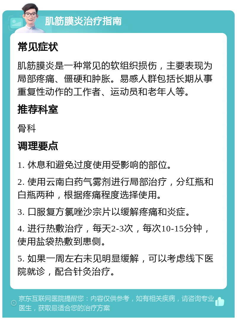 肌筋膜炎治疗指南 常见症状 肌筋膜炎是一种常见的软组织损伤，主要表现为局部疼痛、僵硬和肿胀。易感人群包括长期从事重复性动作的工作者、运动员和老年人等。 推荐科室 骨科 调理要点 1. 休息和避免过度使用受影响的部位。 2. 使用云南白药气雾剂进行局部治疗，分红瓶和白瓶两种，根据疼痛程度选择使用。 3. 口服复方氯唑沙宗片以缓解疼痛和炎症。 4. 进行热敷治疗，每天2-3次，每次10-15分钟，使用盐袋热敷到患侧。 5. 如果一周左右未见明显缓解，可以考虑线下医院就诊，配合针灸治疗。