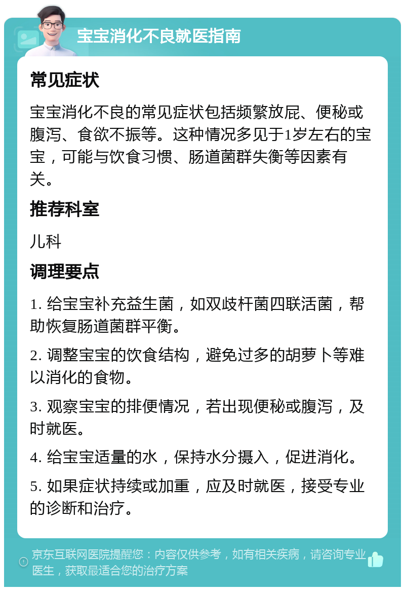 宝宝消化不良就医指南 常见症状 宝宝消化不良的常见症状包括频繁放屁、便秘或腹泻、食欲不振等。这种情况多见于1岁左右的宝宝，可能与饮食习惯、肠道菌群失衡等因素有关。 推荐科室 儿科 调理要点 1. 给宝宝补充益生菌，如双歧杆菌四联活菌，帮助恢复肠道菌群平衡。 2. 调整宝宝的饮食结构，避免过多的胡萝卜等难以消化的食物。 3. 观察宝宝的排便情况，若出现便秘或腹泻，及时就医。 4. 给宝宝适量的水，保持水分摄入，促进消化。 5. 如果症状持续或加重，应及时就医，接受专业的诊断和治疗。