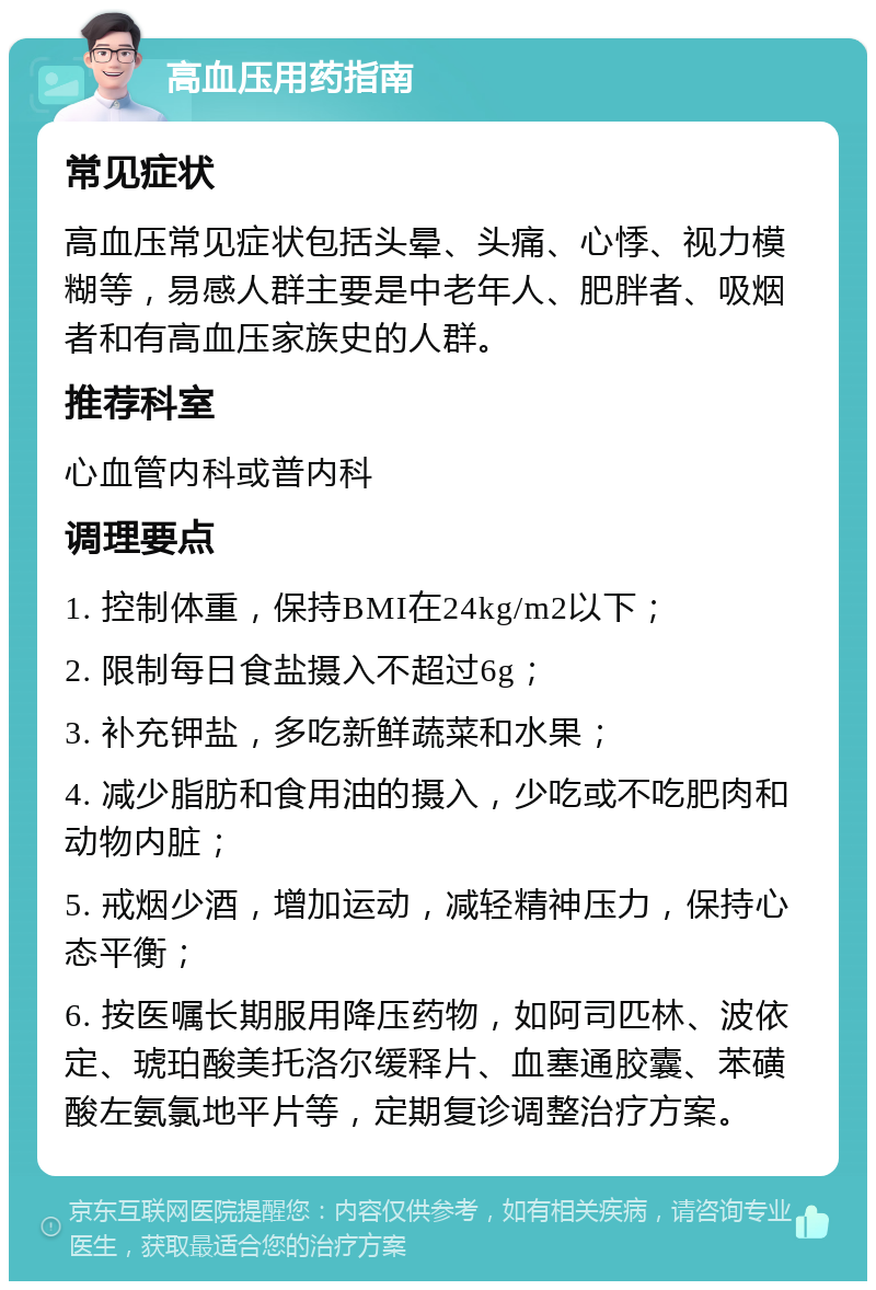 高血压用药指南 常见症状 高血压常见症状包括头晕、头痛、心悸、视力模糊等，易感人群主要是中老年人、肥胖者、吸烟者和有高血压家族史的人群。 推荐科室 心血管内科或普内科 调理要点 1. 控制体重，保持BMI在24kg/m2以下； 2. 限制每日食盐摄入不超过6g； 3. 补充钾盐，多吃新鲜蔬菜和水果； 4. 减少脂肪和食用油的摄入，少吃或不吃肥肉和动物内脏； 5. 戒烟少酒，增加运动，减轻精神压力，保持心态平衡； 6. 按医嘱长期服用降压药物，如阿司匹林、波依定、琥珀酸美托洛尔缓释片、血塞通胶囊、苯磺酸左氨氯地平片等，定期复诊调整治疗方案。