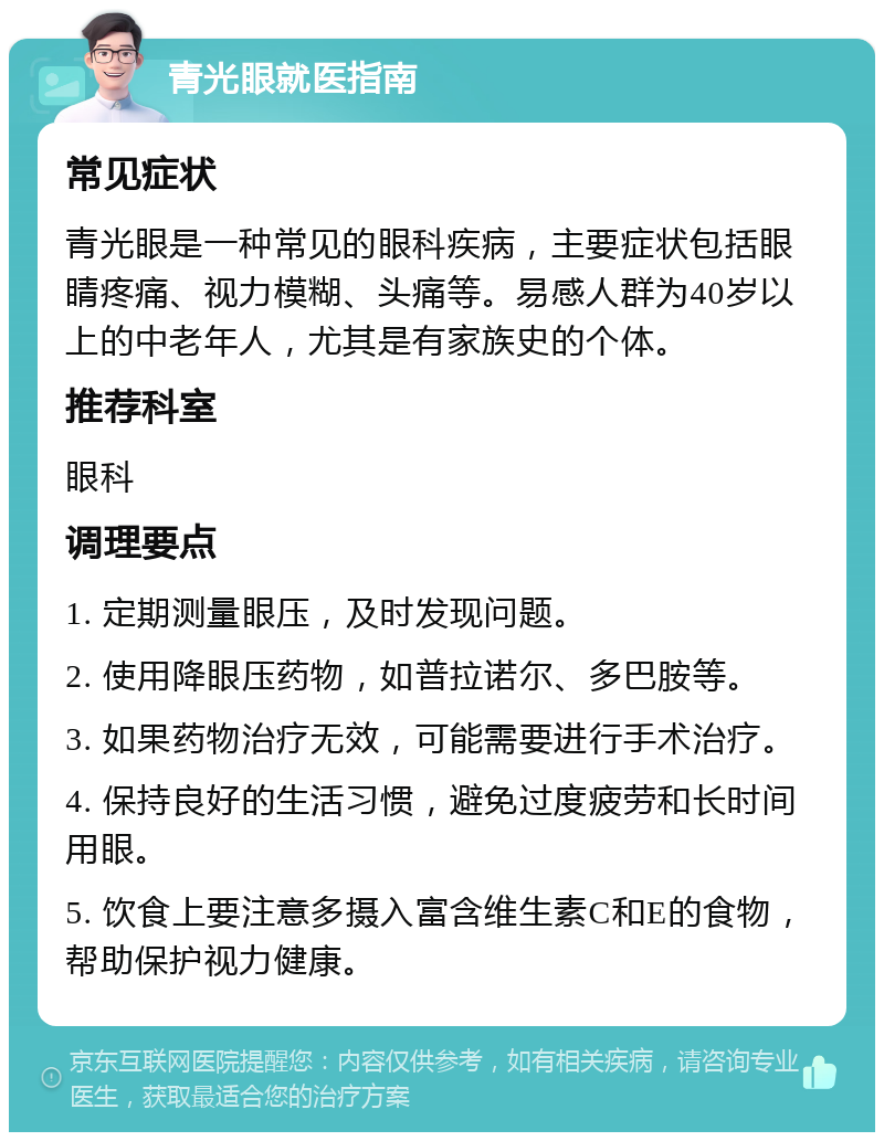 青光眼就医指南 常见症状 青光眼是一种常见的眼科疾病，主要症状包括眼睛疼痛、视力模糊、头痛等。易感人群为40岁以上的中老年人，尤其是有家族史的个体。 推荐科室 眼科 调理要点 1. 定期测量眼压，及时发现问题。 2. 使用降眼压药物，如普拉诺尔、多巴胺等。 3. 如果药物治疗无效，可能需要进行手术治疗。 4. 保持良好的生活习惯，避免过度疲劳和长时间用眼。 5. 饮食上要注意多摄入富含维生素C和E的食物，帮助保护视力健康。