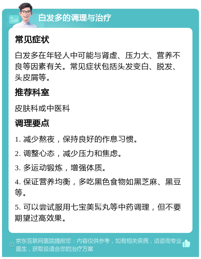 白发多的调理与治疗 常见症状 白发多在年轻人中可能与肾虚、压力大、营养不良等因素有关。常见症状包括头发变白、脱发、头皮屑等。 推荐科室 皮肤科或中医科 调理要点 1. 减少熬夜，保持良好的作息习惯。 2. 调整心态，减少压力和焦虑。 3. 多运动锻炼，增强体质。 4. 保证营养均衡，多吃黑色食物如黑芝麻、黑豆等。 5. 可以尝试服用七宝美髯丸等中药调理，但不要期望过高效果。