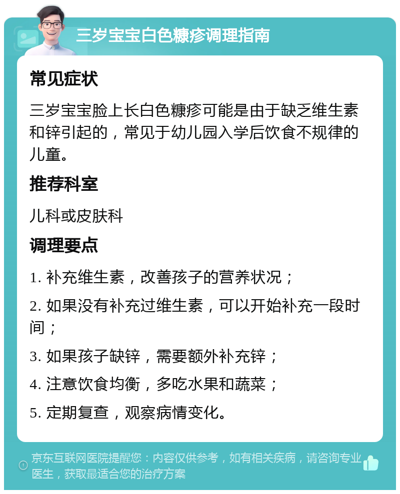 三岁宝宝白色糠疹调理指南 常见症状 三岁宝宝脸上长白色糠疹可能是由于缺乏维生素和锌引起的，常见于幼儿园入学后饮食不规律的儿童。 推荐科室 儿科或皮肤科 调理要点 1. 补充维生素，改善孩子的营养状况； 2. 如果没有补充过维生素，可以开始补充一段时间； 3. 如果孩子缺锌，需要额外补充锌； 4. 注意饮食均衡，多吃水果和蔬菜； 5. 定期复查，观察病情变化。