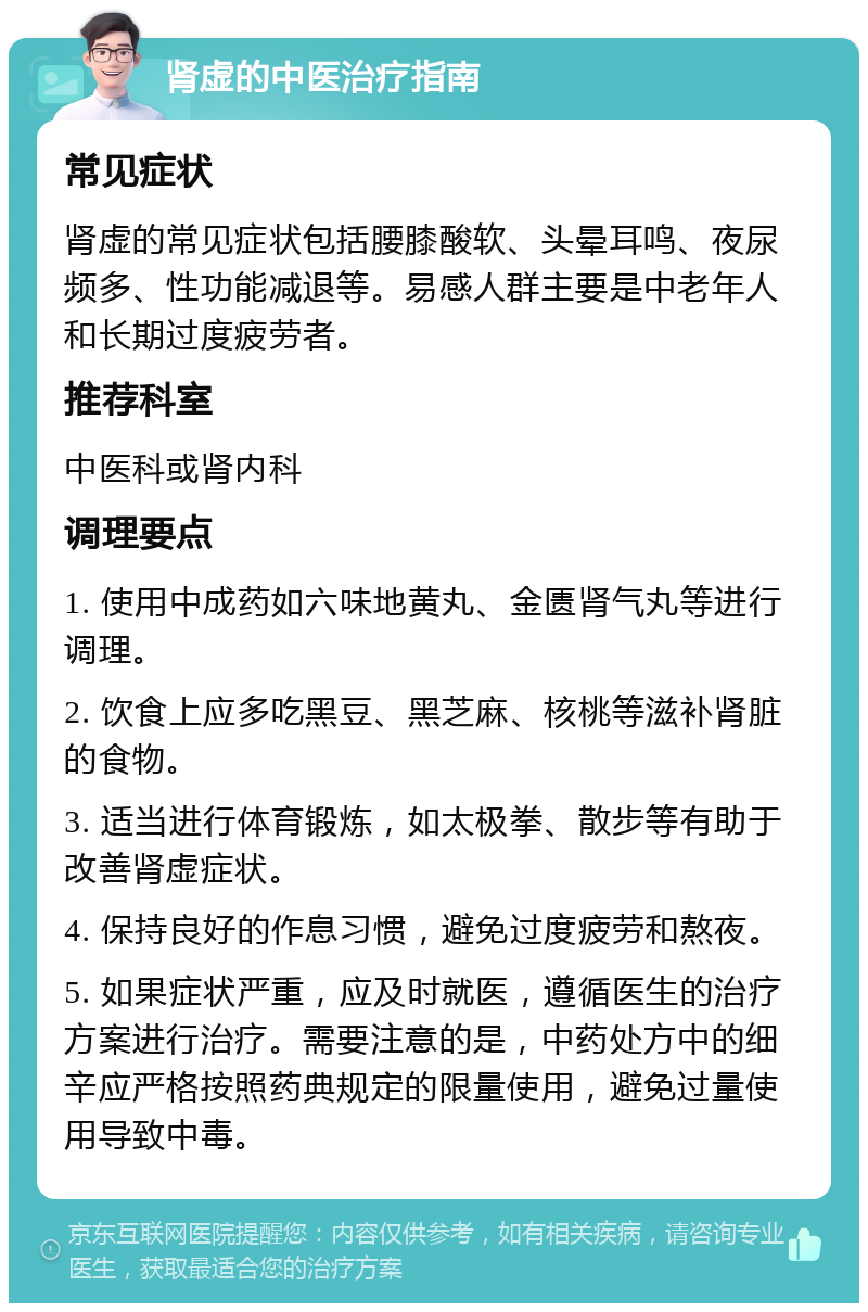 肾虚的中医治疗指南 常见症状 肾虚的常见症状包括腰膝酸软、头晕耳鸣、夜尿频多、性功能减退等。易感人群主要是中老年人和长期过度疲劳者。 推荐科室 中医科或肾内科 调理要点 1. 使用中成药如六味地黄丸、金匮肾气丸等进行调理。 2. 饮食上应多吃黑豆、黑芝麻、核桃等滋补肾脏的食物。 3. 适当进行体育锻炼，如太极拳、散步等有助于改善肾虚症状。 4. 保持良好的作息习惯，避免过度疲劳和熬夜。 5. 如果症状严重，应及时就医，遵循医生的治疗方案进行治疗。需要注意的是，中药处方中的细辛应严格按照药典规定的限量使用，避免过量使用导致中毒。