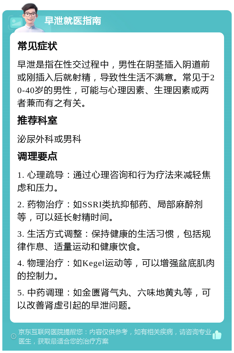 早泄就医指南 常见症状 早泄是指在性交过程中，男性在阴茎插入阴道前或刚插入后就射精，导致性生活不满意。常见于20-40岁的男性，可能与心理因素、生理因素或两者兼而有之有关。 推荐科室 泌尿外科或男科 调理要点 1. 心理疏导：通过心理咨询和行为疗法来减轻焦虑和压力。 2. 药物治疗：如SSRI类抗抑郁药、局部麻醉剂等，可以延长射精时间。 3. 生活方式调整：保持健康的生活习惯，包括规律作息、适量运动和健康饮食。 4. 物理治疗：如Kegel运动等，可以增强盆底肌肉的控制力。 5. 中药调理：如金匮肾气丸、六味地黄丸等，可以改善肾虚引起的早泄问题。