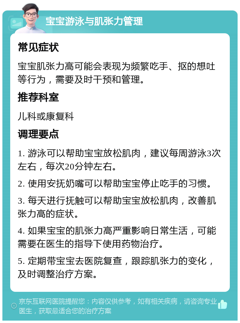 宝宝游泳与肌张力管理 常见症状 宝宝肌张力高可能会表现为频繁吃手、抠的想吐等行为，需要及时干预和管理。 推荐科室 儿科或康复科 调理要点 1. 游泳可以帮助宝宝放松肌肉，建议每周游泳3次左右，每次20分钟左右。 2. 使用安抚奶嘴可以帮助宝宝停止吃手的习惯。 3. 每天进行抚触可以帮助宝宝放松肌肉，改善肌张力高的症状。 4. 如果宝宝的肌张力高严重影响日常生活，可能需要在医生的指导下使用药物治疗。 5. 定期带宝宝去医院复查，跟踪肌张力的变化，及时调整治疗方案。