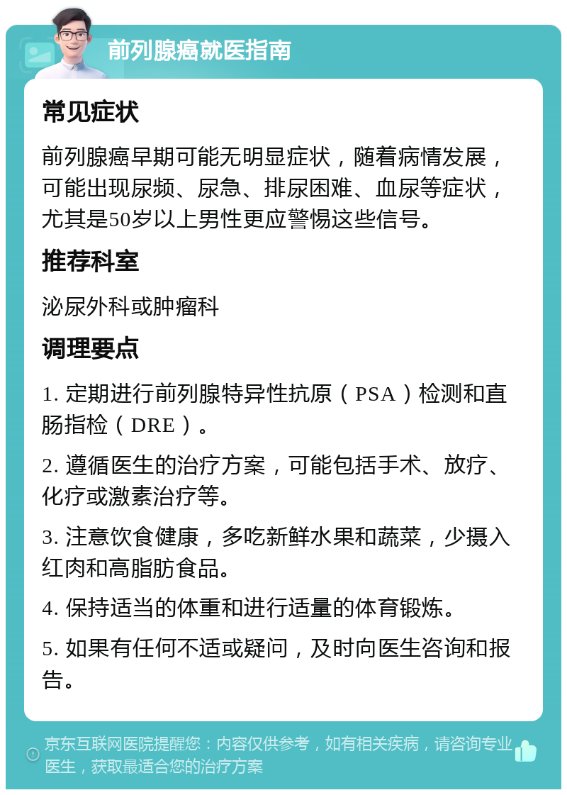 前列腺癌就医指南 常见症状 前列腺癌早期可能无明显症状，随着病情发展，可能出现尿频、尿急、排尿困难、血尿等症状，尤其是50岁以上男性更应警惕这些信号。 推荐科室 泌尿外科或肿瘤科 调理要点 1. 定期进行前列腺特异性抗原（PSA）检测和直肠指检（DRE）。 2. 遵循医生的治疗方案，可能包括手术、放疗、化疗或激素治疗等。 3. 注意饮食健康，多吃新鲜水果和蔬菜，少摄入红肉和高脂肪食品。 4. 保持适当的体重和进行适量的体育锻炼。 5. 如果有任何不适或疑问，及时向医生咨询和报告。