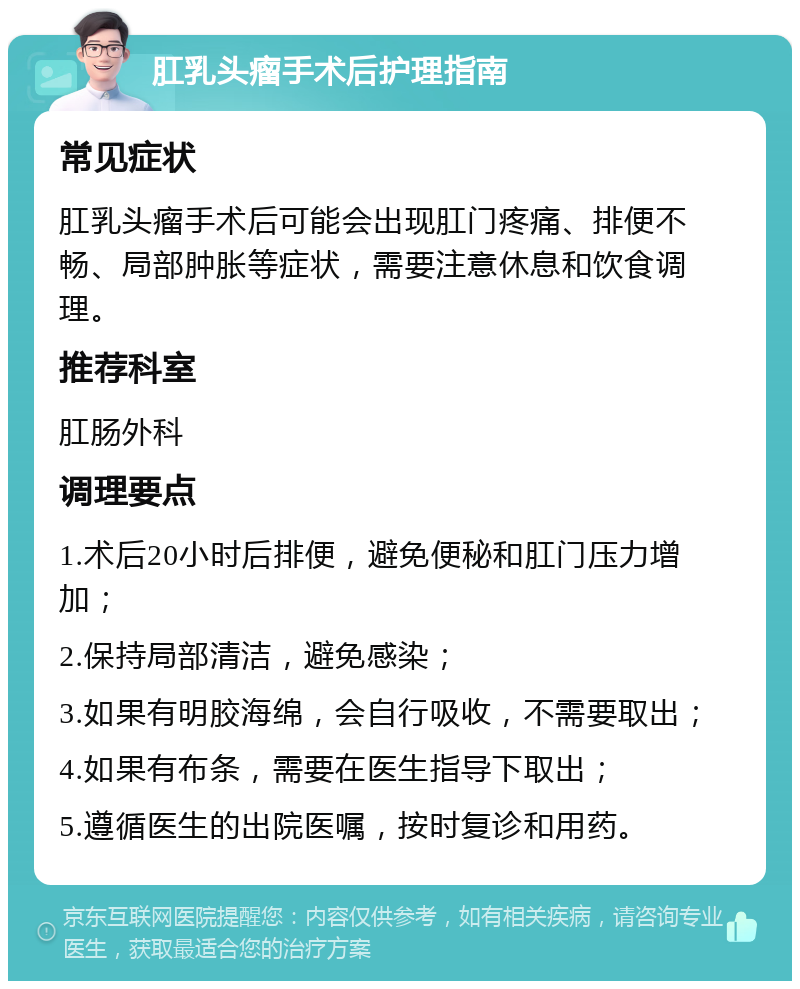 肛乳头瘤手术后护理指南 常见症状 肛乳头瘤手术后可能会出现肛门疼痛、排便不畅、局部肿胀等症状，需要注意休息和饮食调理。 推荐科室 肛肠外科 调理要点 1.术后20小时后排便，避免便秘和肛门压力增加； 2.保持局部清洁，避免感染； 3.如果有明胶海绵，会自行吸收，不需要取出； 4.如果有布条，需要在医生指导下取出； 5.遵循医生的出院医嘱，按时复诊和用药。