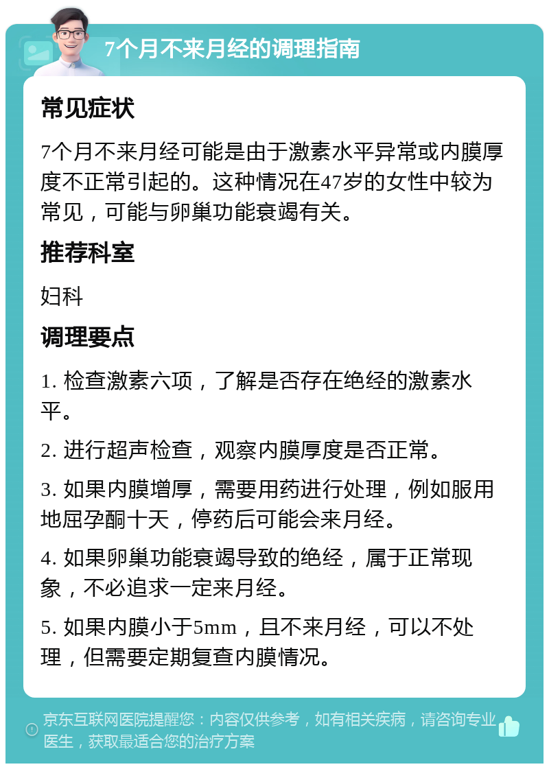 7个月不来月经的调理指南 常见症状 7个月不来月经可能是由于激素水平异常或内膜厚度不正常引起的。这种情况在47岁的女性中较为常见，可能与卵巢功能衰竭有关。 推荐科室 妇科 调理要点 1. 检查激素六项，了解是否存在绝经的激素水平。 2. 进行超声检查，观察内膜厚度是否正常。 3. 如果内膜增厚，需要用药进行处理，例如服用地屈孕酮十天，停药后可能会来月经。 4. 如果卵巢功能衰竭导致的绝经，属于正常现象，不必追求一定来月经。 5. 如果内膜小于5mm，且不来月经，可以不处理，但需要定期复查内膜情况。