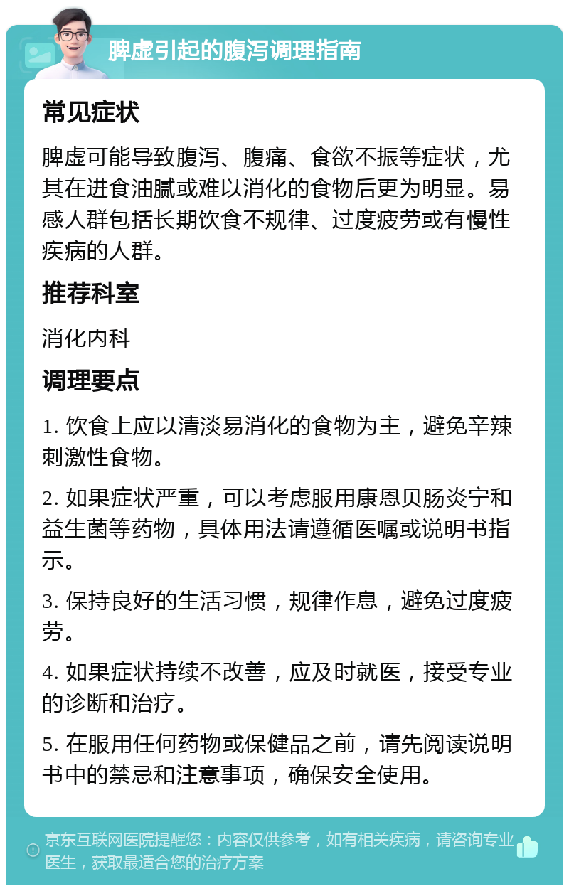 脾虚引起的腹泻调理指南 常见症状 脾虚可能导致腹泻、腹痛、食欲不振等症状，尤其在进食油腻或难以消化的食物后更为明显。易感人群包括长期饮食不规律、过度疲劳或有慢性疾病的人群。 推荐科室 消化内科 调理要点 1. 饮食上应以清淡易消化的食物为主，避免辛辣刺激性食物。 2. 如果症状严重，可以考虑服用康恩贝肠炎宁和益生菌等药物，具体用法请遵循医嘱或说明书指示。 3. 保持良好的生活习惯，规律作息，避免过度疲劳。 4. 如果症状持续不改善，应及时就医，接受专业的诊断和治疗。 5. 在服用任何药物或保健品之前，请先阅读说明书中的禁忌和注意事项，确保安全使用。