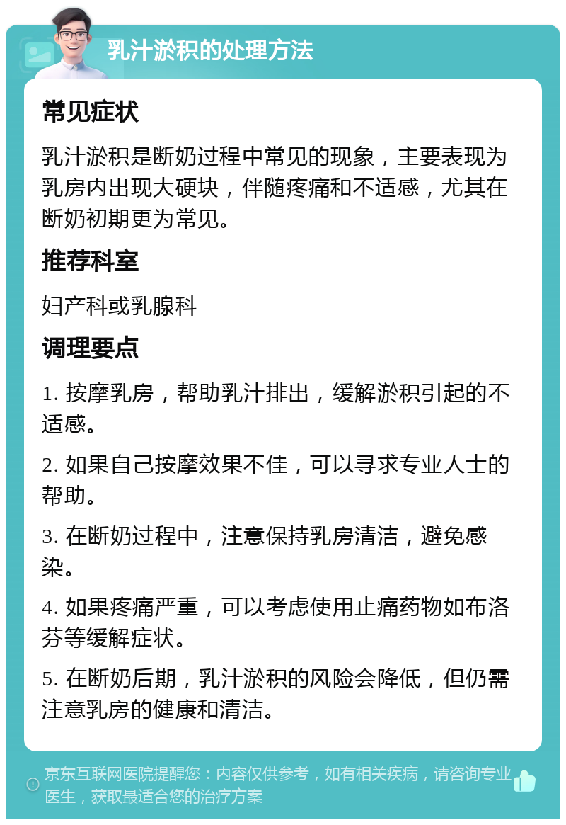 乳汁淤积的处理方法 常见症状 乳汁淤积是断奶过程中常见的现象，主要表现为乳房内出现大硬块，伴随疼痛和不适感，尤其在断奶初期更为常见。 推荐科室 妇产科或乳腺科 调理要点 1. 按摩乳房，帮助乳汁排出，缓解淤积引起的不适感。 2. 如果自己按摩效果不佳，可以寻求专业人士的帮助。 3. 在断奶过程中，注意保持乳房清洁，避免感染。 4. 如果疼痛严重，可以考虑使用止痛药物如布洛芬等缓解症状。 5. 在断奶后期，乳汁淤积的风险会降低，但仍需注意乳房的健康和清洁。