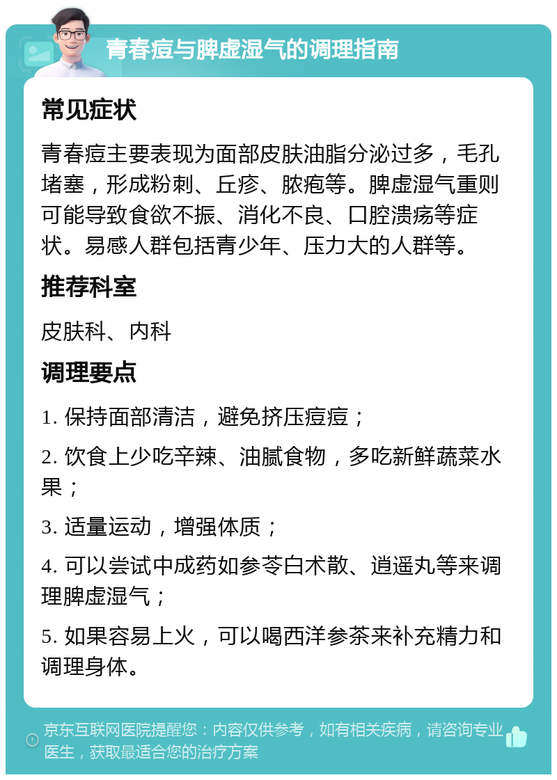 青春痘与脾虚湿气的调理指南 常见症状 青春痘主要表现为面部皮肤油脂分泌过多，毛孔堵塞，形成粉刺、丘疹、脓疱等。脾虚湿气重则可能导致食欲不振、消化不良、口腔溃疡等症状。易感人群包括青少年、压力大的人群等。 推荐科室 皮肤科、内科 调理要点 1. 保持面部清洁，避免挤压痘痘； 2. 饮食上少吃辛辣、油腻食物，多吃新鲜蔬菜水果； 3. 适量运动，增强体质； 4. 可以尝试中成药如参苓白术散、逍遥丸等来调理脾虚湿气； 5. 如果容易上火，可以喝西洋参茶来补充精力和调理身体。