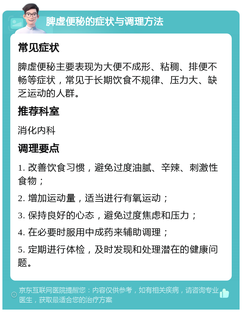 脾虚便秘的症状与调理方法 常见症状 脾虚便秘主要表现为大便不成形、粘稠、排便不畅等症状，常见于长期饮食不规律、压力大、缺乏运动的人群。 推荐科室 消化内科 调理要点 1. 改善饮食习惯，避免过度油腻、辛辣、刺激性食物； 2. 增加运动量，适当进行有氧运动； 3. 保持良好的心态，避免过度焦虑和压力； 4. 在必要时服用中成药来辅助调理； 5. 定期进行体检，及时发现和处理潜在的健康问题。