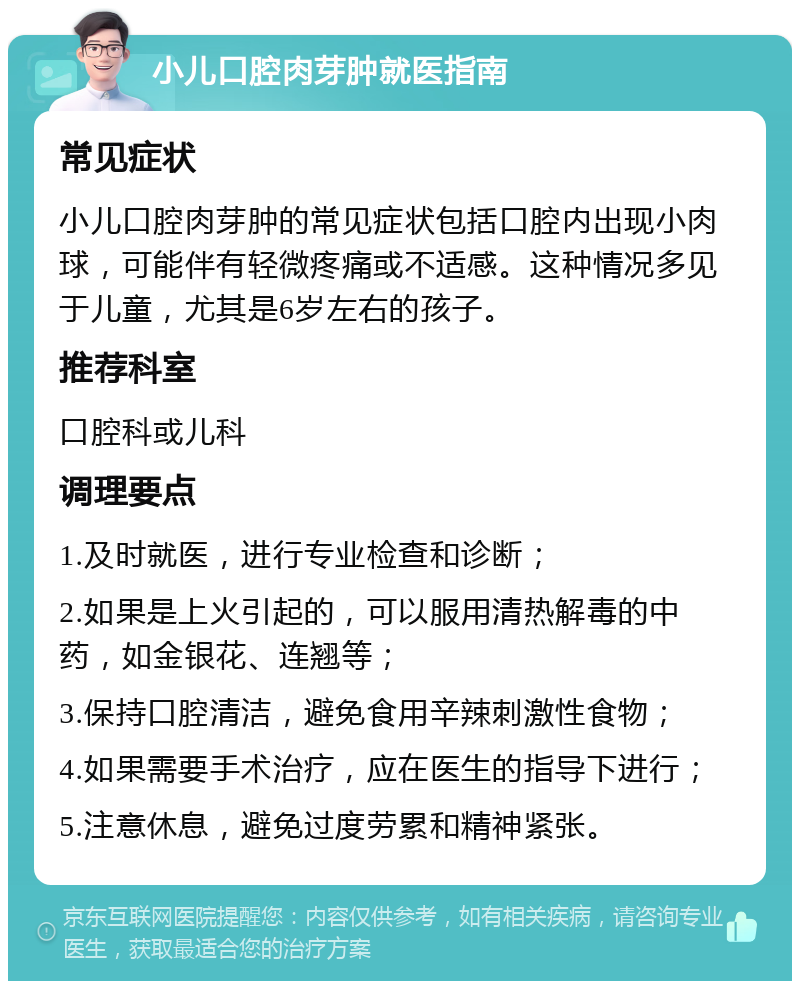 小儿口腔肉芽肿就医指南 常见症状 小儿口腔肉芽肿的常见症状包括口腔内出现小肉球，可能伴有轻微疼痛或不适感。这种情况多见于儿童，尤其是6岁左右的孩子。 推荐科室 口腔科或儿科 调理要点 1.及时就医，进行专业检查和诊断； 2.如果是上火引起的，可以服用清热解毒的中药，如金银花、连翘等； 3.保持口腔清洁，避免食用辛辣刺激性食物； 4.如果需要手术治疗，应在医生的指导下进行； 5.注意休息，避免过度劳累和精神紧张。