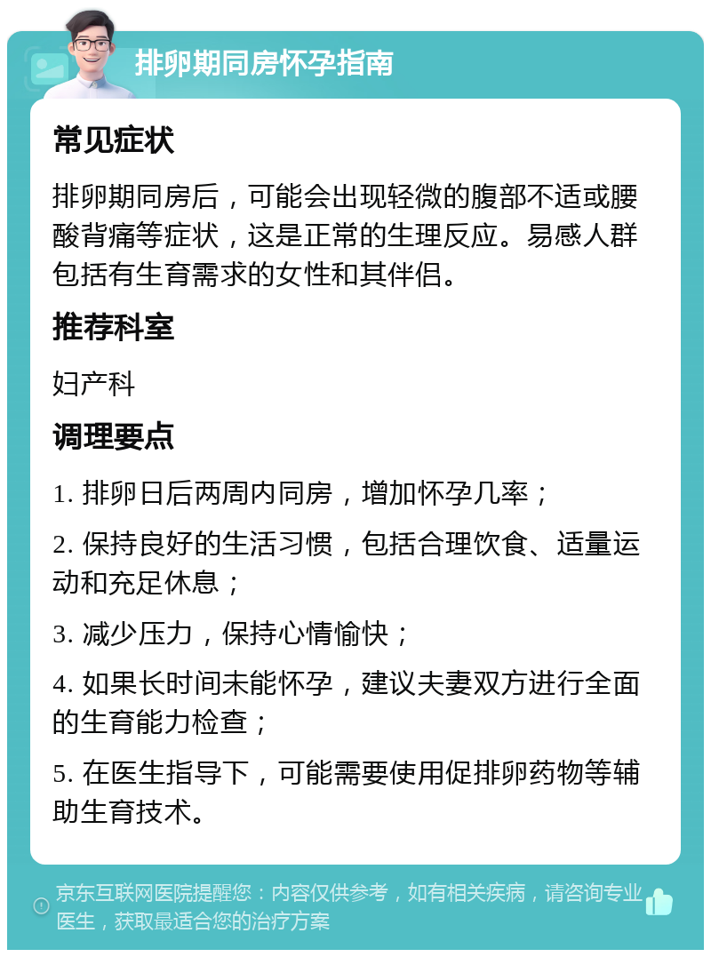 排卵期同房怀孕指南 常见症状 排卵期同房后，可能会出现轻微的腹部不适或腰酸背痛等症状，这是正常的生理反应。易感人群包括有生育需求的女性和其伴侣。 推荐科室 妇产科 调理要点 1. 排卵日后两周内同房，增加怀孕几率； 2. 保持良好的生活习惯，包括合理饮食、适量运动和充足休息； 3. 减少压力，保持心情愉快； 4. 如果长时间未能怀孕，建议夫妻双方进行全面的生育能力检查； 5. 在医生指导下，可能需要使用促排卵药物等辅助生育技术。