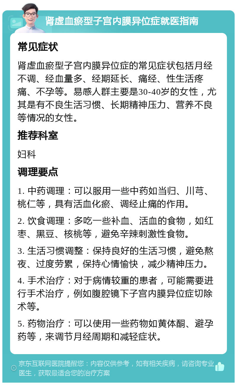 肾虚血瘀型子宫内膜异位症就医指南 常见症状 肾虚血瘀型子宫内膜异位症的常见症状包括月经不调、经血量多、经期延长、痛经、性生活疼痛、不孕等。易感人群主要是30-40岁的女性，尤其是有不良生活习惯、长期精神压力、营养不良等情况的女性。 推荐科室 妇科 调理要点 1. 中药调理：可以服用一些中药如当归、川芎、桃仁等，具有活血化瘀、调经止痛的作用。 2. 饮食调理：多吃一些补血、活血的食物，如红枣、黑豆、核桃等，避免辛辣刺激性食物。 3. 生活习惯调整：保持良好的生活习惯，避免熬夜、过度劳累，保持心情愉快，减少精神压力。 4. 手术治疗：对于病情较重的患者，可能需要进行手术治疗，例如腹腔镜下子宫内膜异位症切除术等。 5. 药物治疗：可以使用一些药物如黄体酮、避孕药等，来调节月经周期和减轻症状。