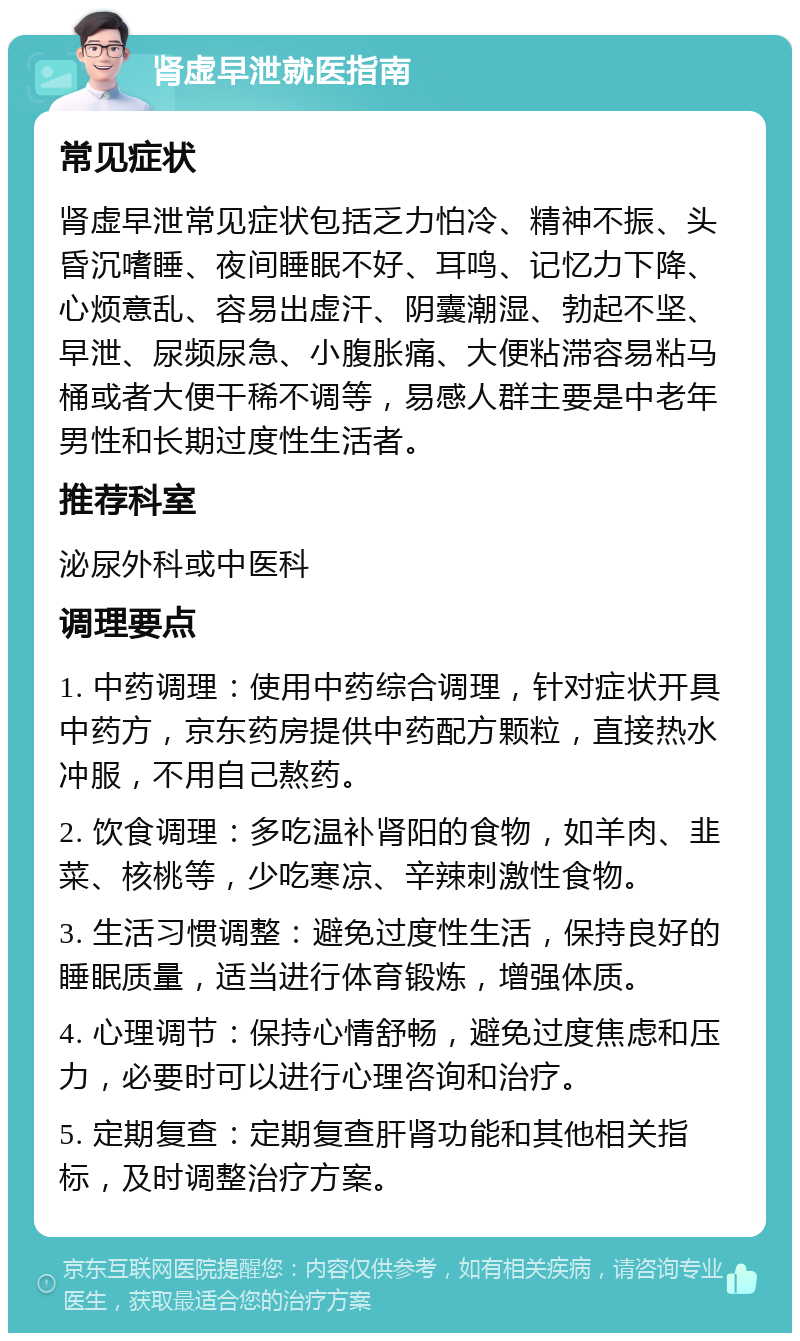 肾虚早泄就医指南 常见症状 肾虚早泄常见症状包括乏力怕冷、精神不振、头昏沉嗜睡、夜间睡眠不好、耳鸣、记忆力下降、心烦意乱、容易出虚汗、阴囊潮湿、勃起不坚、早泄、尿频尿急、小腹胀痛、大便粘滞容易粘马桶或者大便干稀不调等，易感人群主要是中老年男性和长期过度性生活者。 推荐科室 泌尿外科或中医科 调理要点 1. 中药调理：使用中药综合调理，针对症状开具中药方，京东药房提供中药配方颗粒，直接热水冲服，不用自己熬药。 2. 饮食调理：多吃温补肾阳的食物，如羊肉、韭菜、核桃等，少吃寒凉、辛辣刺激性食物。 3. 生活习惯调整：避免过度性生活，保持良好的睡眠质量，适当进行体育锻炼，增强体质。 4. 心理调节：保持心情舒畅，避免过度焦虑和压力，必要时可以进行心理咨询和治疗。 5. 定期复查：定期复查肝肾功能和其他相关指标，及时调整治疗方案。